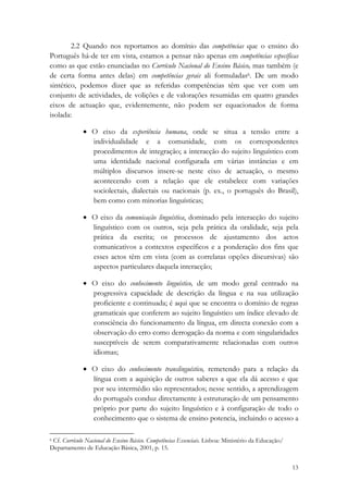 2.2 Quando nos reportamos ao domínio das competências que o ensino do
Português há-de ter em vista, estamos a pensar não apenas em competências específicas
como as que estão enunciadas no Currículo Nacional do Ensino Básico, mas também (e
de certa forma antes delas) em competências gerais ali formuladas6. De um modo
sintético, podemos dizer que as referidas competências têm que ver com um
conjunto de actividades, de volições e de valorações resumidas em quatro grandes
eixos de actuação que, evidentemente, não podem ser equacionados de forma
isolada:

              • O eixo da experiência humana, onde se situa a tensão entre a
                individualidade e a comunidade, com os correspondentes
                procedimentos de integração; a interacção do sujeito linguístico com
                uma identidade nacional configurada em várias instâncias e em
                múltiplos discursos insere-se neste eixo de actuação, o mesmo
                acontecendo com a relação que ele estabelece com variações
                sociolectais, dialectais ou nacionais (p. ex., o português do Brasil),
                bem como com minorias linguísticas;

              • O eixo da comunicação linguística, dominado pela interacção do sujeito
                linguístico com os outros, seja pela prática da oralidade, seja pela
                prática da escrita; os processos de ajustamento dos actos
                comunicativos a contextos específicos e a ponderação dos fins que
                esses actos têm em vista (com as correlatas opções discursivas) são
                aspectos particulares daquela interacção;

              • O eixo do conhecimento linguístico, de um modo geral centrado na
                progressiva capacidade de descrição da língua e na sua utilização
                proficiente e continuada; é aqui que se encontra o domínio de regras
                gramaticais que conferem ao sujeito linguístico um índice elevado de
                consciência do funcionamento da língua, em directa conexão com a
                observação do erro como derrogação da norma e com singularidades
                susceptíveis de serem comparativamente relacionadas com outros
                idiomas;

              • O eixo do conhecimento translinguístico, remetendo para a relação da
                língua com a aquisição de outros saberes a que ela dá acesso e que
                por seu intermédio são representados; nesse sentido, a aprendizagem
                do português conduz directamente à estruturação de um pensamento
                próprio por parte do sujeito linguístico e à configuração de todo o
                conhecimento que o sistema de ensino potencia, incluindo o acesso a
                                                            
6 Cf. Currículo Nacional do Ensino Básico. Competências Essenciais. Lisboa: Ministério da Educação/

Departamento de Educação Básica, 2001, p. 15. 

                                                                                                      13
 