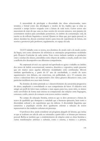  




        A necessidade de privilegiar a diversidade das obras seleccionadas, tanto
temática e formal como das abordagens e modos de ler, implica que se cinja ao
essencial o tempo lectivo ocupado com a leitura de cada texto. Certos textos não
necessitam de mais do que uma ou duas sessões de noventa minutos, sem prejuízo de
constituírem núcleos para actividades posteriores, no âmbito da comunicação oral, da
escrita ou da reflexão linguística e textual. Quanto às obras que, por opção pessoal, os
alunos decidam ler, devem constituir motivo para troca de experiências de leitura, em
sessões a promover pelo professor, regularmente, no espaço da aula.


        3.4.4 O trabalho com os textos, nos domínios do modo oral e do modo escrito
da língua, tem como elementos de referência as orientações programáticas modeladas
pelo Projecto Curricular de cada turma. Estes textos incluem também as produções
orais e escritas dos alunos, entendidas como objecto de análise e estudo, tendo em vista
a melhoria dos desempenhos nas diferentes competências.
       Na compreensão do oral e na expressão oral aprofunda-se agora o trabalho no âmbito
dos textos de índole conversacional, narrativa, descritiva e expositiva, tendo presente
que em muitos casos aquelas diferentes modalidades estão combinadas. Deverá
também aprofundar-se, a partir do 8.º ano de escolaridade, o estudo do texto
argumentativo (em debates, em entrevistas, em publicidade, etc.). O conjunto dos
textos a seleccionar deve ser representativo dos vários géneros discursivos orais, com
particular incidência nos usos mais formais.
        Na domínio da leitura pretende-se o desenvolvimento da autonomia progressiva
do aluno, ampliando e consolidando as suas competências de leitor. O objectivo será
atingir um perfil de leitor mais confiante e mais arguto; para isso, neste ciclo, os alunos
serão envolvidos de forma mais intensa na compreensão das relações entre linguagem,
estrutura e estilo, através do contacto com textos escritos variados.
       No campo da educação literária, reitera-se que se deve promover a leitura de
textos de qualidade que abarquem a variedade que a literatura apresenta, bem como a
diversidade cultural e de experiências que ela elabora. A diversidade linguística que
caracteriza a população escolar deve igualmente orientar a selecção de textos
representativos das tradições culturais em presença.
       O professor deve ainda considerar um programa alargado de leituras, que inclua
as que se realizam em sala de aula ou orientadas a partir dela e as leituras por interesse
pessoal. Refira-se também que o estabelecimento de relações entre as obras literárias e
outras manifestações artísticas e culturais, como o cinema, a música e a pintura,


                                                                                       139
 