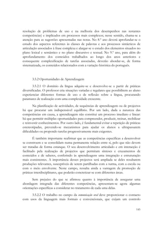  


resolução de problemas de uso e na melhoria dos desempenhos nas restantes
competências) e implicados em processos mais complexos; nesse sentido, chama-se a
atenção para as sugestões apresentadas nas notas. No 8.º ano deverá aprofundar-se o
estudo dos aspectos referentes às classes de palavras e aos processos sintácticos de
articulação associados à frase complexa e alargar-se o estudo dos elementos situados no
plano lexical e semântico e no plano discursivo e textual. No 9.º ano, para além do
aprofundamento dos conteúdos trabalhados ao longo dos anos anteriores e
consequente complexificação de tarefas associadas, deverão abordar-se, de forma
sistematizada, os conteúdos relacionados com a variação histórica do português.


       3.5.2 Oportunidades de Aprendizagem
        3.5.2.1 O domínio da língua adquire-se e desenvolve-se a partir de práticas
diversificadas. O professor cria situações variadas e regulares que possibilitem ao aluno
experienciar diferentes formas de uso e de reflexão sobre a língua, procurando
patamares de realização com uma complexidade crescente.
        Na planificação de actividades, de sequências de aprendizagem ou de projectos
há que procurar um indispensável equilíbrio. Por um lado, dada a natureza das
competências em causa, a aprendizagem não constitui um processo imediato e linear:
há que permitir múltiplas oportunidades para compreender, produzir, treinar, mobilizar
e reinvestir conhecimentos. Por outro lado, é fundamental evitar a repetição de práticas
estereotipadas, prevendo-se mecanismos para ajudar os alunos a ultrapassarem
dificuldades ou propondo tarefas progressivamente mais exigentes.
        É também importante reafirmar que as competências específicas a desenvolver
se constroem e se consolidam numa permanente relação entre si, pelo que não devem
ser tratadas de forma estanque. O seu desenvolvimento articulado e em interacção é
facilitado pela realização de projectos que permitam sínteses e cruzamentos de
conteúdos e de saberes, conferindo às aprendizagens uma integração e estruturação
mais consistentes. A importância desses projectos será ampliada se deles resultarem
produções relevantes, susceptíveis de serem partilhadas com a turma, com a escola ou
com o meio envolvente. Neste campo, ressalta ainda a vantagem da promoção de
práticas interdisciplinares, que poderão concretizar-se com diferentes áreas.
       Sem prejuízo do que se afirmou quanto à importância de assegurar uma
abordagem integrada das diferentes competências, apresentam-se agora algumas
orientações específicas a considerar no tratamento de cada uma delas.
     3.5.2.2 O trabalho no campo da comunicação oral deve proporcionar o contacto
com usos da linguagem mais formais e convencionais, que exijam um controlo

                                                                                     145
 