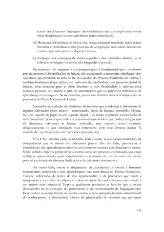  


          textos em diferentes linguagens (nomeadamente em articulação com outras
          áreas disciplinares ou com actividades extra-curriculares);
       viii) Realização de práticas de leitura oral, designadamente incidindo sobre textos
            literários e entendidas como processo de apropriação individual conducente
            à valorização interpretativa daqueles textos;
       ix) Avaliação das estratégias de leitura seguidas e dos resultados obtidos (se as
           referidas estratégias foram ou não adequadas e porquê).
        No momento de organizar a sua programação, é fundamental que o professor
preveja percursos diversificados de leitura, não esquecendo a necessária clarificação dos
objectivos que presidem ao acto de ler. No quadro do Projecto Curricular de Turma, é
também fundamental que defina, em cada ano de escolaridade, um projecto global de
leituras, com destaque para as obras literárias e com flexibilidade e abertura para
escolhas pessoais dos alunos e para os ajustamentos que os percursos individuais de
aprendizagem justifiquem. Neste domínio, justifica-se também uma articulação com as
propostas do Plano Nacional de Leitura.
        Aconselha-se a criação de dinâmicas de trabalho que conduzam à elaboração de
registos elaborados pelos alunos – memorando, diário de leituras, portefólio, blogue,
etc., em suporte de papel ou em suporte digital – de modo a permitir a construção de
uma “memória” pessoal que traduz o percurso desenvolvido e que poderá integrar não
só elementos referentes às leituras realizadas, mas também textos pessoais,
designadamente os que interagem mais fortemente com essas leituras (textos “à
maneira de” ou “inspirados em”; reflexões pessoais, etc.).
       3.5.2.4 No terceiro ciclo, o trabalho com a escrita visa o desenvolvimento de
competências que se situam em diferentes planos. Por um lado, pretende-se a
consolidação das aprendizagens relativas aos formatos textuais mais familiares e usuais.
Neste sentido, importa perspectivar a escrita como um processo continuado, que exige
múltiplas oportunidades para experimentar a produção de textos com um cunho
pessoal, em função de diversas finalidades e de diferentes destinatários.
        Por outro lado, visa-se o alargamento da experiência de escrita a formatos
textuais mais complexos e cuja aprendizagem será consolidada no Ensino Secundário.
Trata-se, sobretudo, de textos de tipo argumentativo e de produções que visam a
apropriação e a partilha de saberes em diversas áreas do conhecimento, recorrendo a
um registo mais impessoal. Importa igualmente potenciar as funções que a escrita
desempenha na estruturação do pensamento e na reestruturação da linguagem oral.
Desenvolver as competências de escrita conduz a uma apropriação mais sistematizada
do conhecimento e desencadeia hábitos de planificação do discurso que permitem


                                                                                      148
 