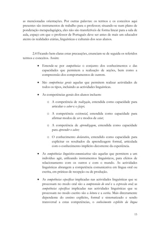 as mencionadas orientações. Por outras palavras: os termos e os conceitos aqui
presentes são instrumentos de trabalho para o professor; situando-se num plano de
ponderação metapedagógica, eles não são transferíveis de forma linear para a sala de
aula, espaço em que o professor de Português deve ser antes de mais um educador
atento às realidades etárias, linguísticas e culturais dos seus alunos.



      2.4 Ficando bem claras estas precauções, enunciam-se de seguida os referidos
termos e conceitos. Assim:

          • Entende-se por competências o conjunto dos conhecimentos e das
            capacidades que permitem a realização de acções, bem como a
            compreensão dos comportamentos de outrem.

          • São competências gerais aquelas que permitem realizar actividades de
            todos os tipos, incluindo as actividades linguísticas.

          • As competências gerais dos alunos incluem:

                 o A competência de realização, entendida como capacidade para
                   articular o saber e o fazer;

                 o A competência existencial, entendida como capacidade para
                   afirmar modos de ser e modos de estar;

                 o A competência de aprendizagem, entendida como capacidade
                   para apreender o saber;

                 o O conhecimento declarativo, entendido como capacidade para
                   explicitar os resultados da aprendizagem formal, articulada
                   com o conhecimento implícito decorrente da experiência.

          • As competências linguístico-comunicativas são aquelas que permitem a um
            indivíduo agir, utilizando instrumentos linguísticos, para efeitos de
            relacionamento com os outros e com o mundo. As actividades
            linguísticas abrangem a competência comunicativa em língua oral ou
            escrita, em práticas de recepção ou de produção.

          • As competências específicas implicadas nas actividades linguísticas que se
            processam no modo oral são a compreensão do oral e a expressão oral; as
            competências específicas implicadas nas actividades linguísticas que se
            processam no modo escrito são a leitura e a escrita. Mais directamente
            dependente do ensino explícito, formal e sistematizado e sendo
            transversal a estas competências, o conhecimento explícito da língua


                                                                                   15
 