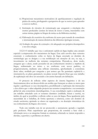  


       iv) Proporcionar mecanismos motivadores de aperfeiçoamento e regulação da
           prática da escrita, privilegiando a perspectiva de que se escreve para aprender
           a escrever melhor;
       v) Instituição de circuitos de comunicação que assegurem a circulação dos
          escritos produzidos (rotinas de leitura de textos à turma, intercâmbio com
          outras turmas, página ou blogue da turma ou da biblioteca escolar);
       vi) Elaboração de exercícios de confronto de textos para tomada de consciência
           e sistematização de marcas distintivas das diferentes tipologias textuais;
       vii) Avaliação dos graus de correcção e de adequação nos próprios desempenhos
            e nos dos colegas.
       3.5.2.5 O trabalho que visa o conhecimento explícito da língua implica uma atenção
especial à compreensão dos mecanismos da língua. Este ciclo envolve duas vertentes
essenciais: o conhecimento sobre os factos da língua associado ao domínio da
terminologia que os designa e a sua mobilização em situações de uso, ou seja, o
investimento na melhoria das restantes competências. Pretende-se, deste modo,
assegurar que o aluno, sendo possuidor de um conhecimento intuitivo e implícito da
língua, sedimentado no treino e no confronto com novos padrões, vá
progressivamente, mediante uma reflexão sistemática, aprofundando a consciência
desse saber, moldada por categorias e por termos que lhe permitam explicitá-lo e
sistematizá-lo, no plano gramatical e no plano textual. Importa frisar que esse trabalho
de explicitação não deve ser associado a um ensino baseado em definições.
       O processo de reflexão sobre aspectos do sistema linguístico e do seu
funcionamento deve ser desenvolvido em moldes que forneçam ao aluno os meios para
regular e aperfeiçoar os seus desempenhos, possibilitando a exploração das interacções
e dos efeitos que o saber adquirido projecta nas restantes competências e na construção
global de uma consciência (meta)linguística. A sua consolidação supõe a realização de
um trabalho articulado com os restantes domínios (oralidade, leitura e escrita), no
âmbito do qual se possibilita a reflexão sobre os usos da língua. Passa igualmente pela
necessidade de o trabalhar, de forma oportuna e criteriosa, como um domínio de
estudo autónomo, apoiando os alunos na organização e na descrição sistemáticas do
seu conhecimento da língua e dos textos.
      Todo este trabalho tem de ser promovido e atentamente apoiado e regulado
pelo professor. Pelas experiências que proporciona, ele constitui a base onde a
informação nova e as categorias formais se enraízam, sobretudo se vierem responder a
dúvidas, a questões e a problemas em aberto.



                                                                                      150
 