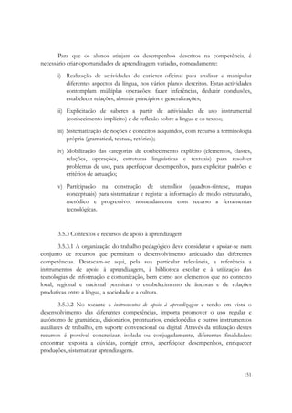  


       Para que os alunos atinjam os desempenhos descritos na competência, é
necessário criar oportunidades de aprendizagem variadas, nomeadamente:
       i) Realização de actividades de carácter oficinal para analisar e manipular
          diferentes aspectos da língua, nos vários planos descritos. Estas actividades
          contemplam múltiplas operações: fazer inferências, deduzir conclusões,
          estabelecer relações, abstrair princípios e generalizações;
       ii) Explicitação de saberes a partir de actividades de uso instrumental
           (conhecimento implícito) e de reflexão sobre a língua e os textos;
       iii) Sistematização de noções e conceitos adquiridos, com recurso a terminologia
            própria (gramatical, textual, retórica);
       iv) Mobilização das categorias de conhecimento explícito (elementos, classes,
           relações, operações, estruturas linguísticas e textuais) para resolver
           problemas de uso, para aperfeiçoar desempenhos, para explicitar padrões e
           critérios de actuação;
       v) Participação na construção de utensílios (quadros-síntese, mapas
          conceptuais) para sistematizar e registar a informação de modo estruturado,
          metódico e progressivo, nomeadamente com recurso a ferramentas
          tecnológicas.


       3.5.3 Contextos e recursos de apoio à aprendizagem
        3.5.3.1 A organização do trabalho pedagógico deve considerar e apoiar-se num
conjunto de recursos que permitam o desenvolvimento articulado das diferentes
competências. Destacam-se aqui, pela sua particular relevância, a referência a
instrumentos de apoio à aprendizagem, à biblioteca escolar e à utilização das
tecnologias de informação e comunicação, bem como aos elementos que no contexto
local, regional e nacional permitam o estabelecimento de âncoras e de relações
produtivas entre a língua, a sociedade e a cultura.
        3.5.3.2 No tocante a instrumentos de apoio à aprendizagem e tendo em vista o
desenvolvimento das diferentes competências, importa promover o uso regular e
autónomo de gramáticas, dicionários, prontuários, enciclopédias e outros instrumentos
auxiliares de trabalho, em suporte convencional ou digital. Através da utilização destes
recursos é possível concretizar, isolada ou conjugadamente, diferentes finalidades:
encontrar resposta a dúvidas, corrigir erros, aperfeiçoar desempenhos, enriquecer
produções, sistematizar aprendizagens.


                                                                                    151
 