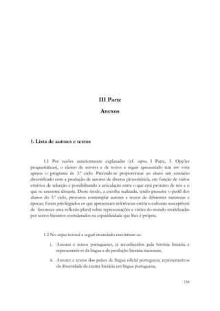  




                                      III Parte
                                       Anexos



1. Lista de autores e textos


        1.1 Por razões anteriormente explanadas (cf. supra, I Parte, 3. Opções
programáticas), o elenco de autores e de textos a seguir apresentado tem em vista
apenas o programa de 3.º ciclo. Pretende-se proporcionar ao aluno um contacto
diversificado com a produção de autores de diversa proveniência, em função de vários
critérios de selecção e possibilitando a articulação entre o que está próximo de nós e o
que se encontra distante. Deste modo, a escolha realizada, tendo presente o perfil dos
alunos do 3.º ciclo, procurou contemplar autores e textos de diferentes naturezas e
épocas; foram privilegiados os que apresentam referências estético-culturais susceptíveis
de favorecer uma reflexão plural sobre representações e visões do mundo modelizadas
por textos literários considerados na especificidade que lhes é própria.



       1.2 No corpus textual a seguir enunciado encontram-se:

          i. Autores e textos portugueses, já reconhecidos pela história literária e
             representativos da língua e da produção literária nacionais;

          ii. Autores e textos dos países de língua oficial portuguesa, representativos
              da diversidade da escrita literária em língua portuguesa;

                                                                                     158
 
