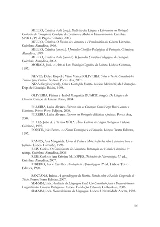  

       MELLO, Cristina et alii (org.). Didáctica das Línguas e Literaturas em Portugal:
Contextos de Emergência, Condições de Existência e Modos de Desenvolvimento. Coimbra:
SPDLL/Pé de Página Editores, 2003.
       MELLO, Cristina. O Ensino da Literatura e a Problemática dos Géneros Literários.
Coimbra: Almedina, 1998.
       MELLO, Cristina (coord.). I Jornadas Científico-Pedagógicas de Português. Coimbra:
Almedina, 1999.
       MELLO, Cristina et alii (coord.). II Jornadas Científico-Pedagógicas de Português.
Coimbra: Almedina, 2002.
       MORAIS, José. A Arte de Ler. Psicologia Cognitiva da Leitura. Lisboa: Cosmos,
1997.

        NEVES, Dulce Raquel e Vítor Manuel OLIVEIRA. Sobre o Texto: Contribuições
Teóricas para Práticas Textuais. Porto: Asa, 2001.
        NIZA, Sérgio (coord). Criar o Gosto pela Escrita. Lisboa: Ministério da Educação-
Dep. de Educação Básica, 1998.

        OLIVEIRA, Fátima e Isabel Margarida DUARTE (orgs.). Da Língua e do
Discurso. Campo de Letras: Porto, 2004.

        PEREIRA, Luísa Álvares. Escrever com as Crianças: Como Fazer Bons Leitores e
Escritores. Porto: Porto Editora, 2008.
        PEREIRA, Luísa Álvares. Escrever em Português: didácticas e práticas. Porto: Asa,
2004.
        PERES, João A. e Telmo MÓIA. Áreas Críticas da Língua Portuguesa. Lisboa:
Caminho, 1995.
        PONTE, João Pedro. As Novas Tecnologias e a Educação. Lisboa: Texto Editora,
1997.

        RAMOS, Ana Margarida. Livros de Palmo e Meio: Reflexões sobre Literatura para a
Infância. Lisboa: Caminho, 1998.
        REIS, Carlos. O Conhecimento da Literatura. Introdução aos Estudos Literários. 4ª
reimp., Coimbra: Almedina, 2008.
        REIS, Carlos e Ana Cristina M. LOPES. Dicionário de Narratologia. 7.ª ed.,
Coimbra: Almedina, 2007.
        RIBEIRO, Lucie Carrilho. Avaliação da Aprendizagem. 2ª ed., Lisboa: Texto
Editora, 1990.

        SANTANA, Inácia. A aprendizagem da Escrita. Estudo sobre a Revisão Cooperada de
Texto. Porto: Porto Editora, 2007.
        SIM-SIM, Inês. Avaliação da Linguagem Oral. Um Contributo para o Desenvolvimento
Linguístico das Crianças Portuguesas. Lisboa: Fundação Calouste Gulbenkian, 2006.
        SIM-SIM, Inês. Desenvolvimento da Linguagem. Lisboa: Universidade Aberta, 1998.


                                                                                            166
 