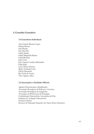  




3. Conselho Consultivo

     3.1 Consultores Individuais

     Ana Cristina Macário Lopes
     Helena Buescu
     Inês Duarte
     Inês Sim-Sim
     Isabel Alçada
     Isabel Margarida Duarte
     Isabel Rocheta
     João Costa
     José Augusto Cardoso Bernardes
     Lídia Jorge
     Luísa Álvares Pereira
     Maria Armanda Costa
     Olívia Figueiredo
     Rui Vieira de Castro
     Vítor Aguiar e Silva


     3.2 Associações e Entidades Oficiais

     Agência Nacional para a Qualificação
     Associação Portuguesa de Editores e Livreiros
     Associação Portuguesa de Linguística
     Associação de Professores de Português
     Confederação Nacional das Associações de Pais
     Gabinete de Avaliação Educacional
     Instituto Camões
     Serviços de Educação Especial e do Apoio Sócio-Educativo




                                                                169
 