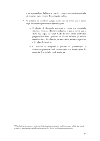 e usos particulares da língua e visando o conhecimento sistematizado
                 da estrutura e das práticas do português-padrão.

             • O conceito de desempenho designa aquilo que se espera que o aluno
               faça, após uma experiência de aprendizagem.

                     o O descritor de desempenho apresenta-se como um enunciado
                       sintético, preciso e objectivo, indicando o que se espera que o
                       aluno seja capaz de fazer. Cada descritor cruza conteúdos
                       programáticos com operações de diversa natureza (da ordem
                       do saber-fazer, do saber-ser, do saber-estar, do saber-aprender
                       e do saber declarativo);

                     o O indicador de desempenho é passível de quantificação e
                       idealmente parametrizável, estando associado às operações de
                       controlo, de regulação ou de avaliação8.




                                                            
8 O indicador de desempenho é aqui referido por razões meramente analíticas, sendo sabido que ele diz

respeito a questões de avaliação externa, que não são do âmbito deste documento. 

                                                                                                    17
 
