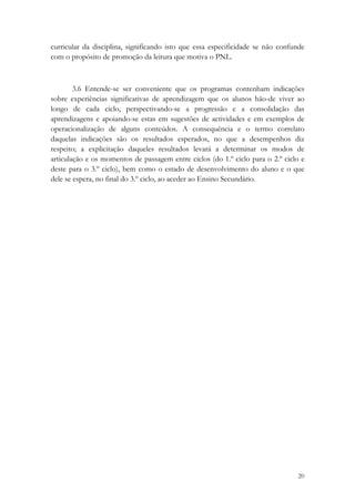 curricular da disciplina, significando isto que essa especificidade se não confunde
com o propósito de promoção da leitura que motiva o PNL.



        3.6 Entende-se ser conveniente que os programas contenham indicações
sobre experiências significativas de aprendizagem que os alunos hão-de viver ao
longo de cada ciclo, perspectivando-se a progressão e a consolidação das
aprendizagens e apoiando-se estas em sugestões de actividades e em exemplos de
operacionalização de alguns conteúdos. A consequência e o termo correlato
daquelas indicações são os resultados esperados, no que a desempenhos diz
respeito; a explicitação daqueles resultados levará a determinar os modos de
articulação e os momentos de passagem entre ciclos (do 1.º ciclo para o 2.º ciclo e
deste para o 3.º ciclo), bem como o estado de desenvolvimento do aluno e o que
dele se espera, no final do 3.º ciclo, ao aceder ao Ensino Secundário.




                                                                                20
 