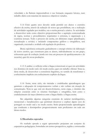 velocidade e da fluência imprescindíveis à sua formação enquanto leitores, num
trabalho diário com materiais de natureza e objectivos variados.



        1.1.4 Estes quatro anos deverão ainda permitir aos alunos o exercício
efectivo da escrita, através da redacção de textos que possibilitem, ora a realização
de actividades reguladas por modelos, ora a escrita pessoal e criativa. As actividades
a desenvolver terão como objectivo proporcionar-lhes a aquisição contextualizada
de regras, normas e procedimentos respeitantes à estrutura, à organização e à
coerência textuais. Todo o processo de escrita, em diferentes etapas (planificação,
textualização e revisão) e incluindo componentes gráficos e ortográficos, será
organizado, executado e avaliado sob regulação do professor.

        Desta experiência começarão gradualmente a emergir critérios de elaboração
de textos escritos, que constituem para os alunos, individualmente ou em grupo,
referenciais quer de avaliação (tendo em vista um processo de aperfeiçoamento e de
reescrita), quer de novas produções.



       1.1.5 A análise e a reflexão sobre a língua concretizam-se quer em actividades
nos domínios do modo oral e do modo escrito, quer em trabalho oficinal. Trata-se,
deste modo, de desenvolver a consciência linguística, no sentido de transformar o
conhecimento implícito em conhecimento explícito da língua.



       1.1.6 Assim, neste ciclo, são iniciadas e estabilizadas aprendizagens que
garantam a adequação de comportamentos verbais e não verbais em situação de
comunicação. Note-se que está em desenvolvimento, nesta etapa, o domínio das
relações essenciais entre os sistemas fonológico e ortográfico, bem como o
estabelecimento de traços distintivos entre a língua falada e a língua escrita.

       São adquiridas algumas categorias essenciais de carácter metalinguístico,
metatextual e metadiscursivo que permitam descrever e explicar alguns usos do
português no modo oral e no modo escrito. Serão proporcionadas aprendizagens
que conduzam a desempenhos progressivamente mais proficientes em cada um
desses modos.



       1.2 Resultados esperados

       Os resultados esperados a seguir apresentados projectam um conjunto de
expectativas pedagógicas, formuladas em termos prospectivos, regidas e estruturadas

                                                                                   23
 