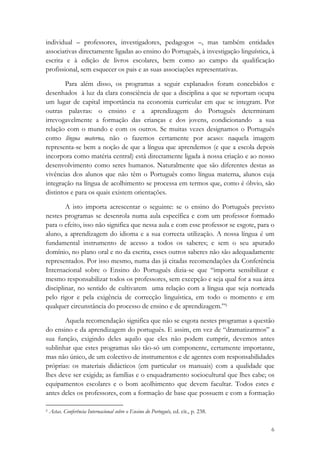 individual – professores, investigadores, pedagogos –, mas também entidades
associativas directamente ligadas ao ensino do Português, à investigação linguística, à
escrita e à edição de livros escolares, bem como ao campo da qualificação
profissional, sem esquecer os pais e as suas associações representativas.

        Para além disso, os programas a seguir explanados foram concebidos e
desenhados à luz da clara consciência de que a disciplina a que se reportam ocupa
um lugar de capital importância na economia curricular em que se integram. Por
outras palavras: o ensino e a aprendizagem do Português determinam
irrevogavelmente a formação das crianças e dos jovens, condicionando a sua
relação com o mundo e com os outros. Se muitas vezes designamos o Português
como língua materna, não o fazemos certamente por acaso: naquela imagem
representa-se bem a noção de que a língua que aprendemos (e que a escola depois
incorpora como matéria central) está directamente ligada à nossa criação e ao nosso
desenvolvimento como seres humanos. Naturalmente que são diferentes destas as
vivências dos alunos que não têm o Português como língua materna, alunos cuja
integração na língua de acolhimento se processa em termos que, como é óbvio, são
distintos e para os quais existem orientações.

        A isto importa acrescentar o seguinte: se o ensino do Português previsto
nestes programas se desenrola numa aula específica e com um professor formado
para o efeito, isso não significa que nessa aula e com esse professor se esgote, para o
aluno, a aprendizagem do idioma e a sua correcta utilização. A nossa língua é um
fundamental instrumento de acesso a todos os saberes; e sem o seu apurado
domínio, no plano oral e no da escrita, esses outros saberes não são adequadamente
representados. Por isso mesmo, numa das já citadas recomendações da Conferência
Internacional sobre o Ensino do Português dizia-se que “importa sensibilizar e
mesmo responsabilizar todos os professores, sem excepção e seja qual for a sua área
disciplinar, no sentido de cultivarem uma relação com a língua que seja norteada
pelo rigor e pela exigência de correcção linguística, em todo o momento e em
qualquer circunstância do processo de ensino e de aprendizagem.”5

       Aquela recomendação significa que não se esgota nestes programas a questão
do ensino e da aprendizagem do português. E assim, em vez de “dramatizarmos” a
sua função, exigindo deles aquilo que eles não podem cumprir, devemos antes
sublinhar que estes programas são tão-só um componente, certamente importante,
mas não único, de um colectivo de instrumentos e de agentes com responsabilidades
próprias: os materiais didácticos (em particular os manuais) com a qualidade que
lhes deve ser exigida; as famílias e o enquadramento sociocultural que lhes cabe; os
equipamentos escolares e o bom acolhimento que devem facultar. Todos estes e
antes deles os professores, com a formação de base que possuem e com a formação
                                                            
5 Actas. Conferência Internacional sobre o Ensino do Português, ed. cit., p. 238. 



                                                                                     6
 