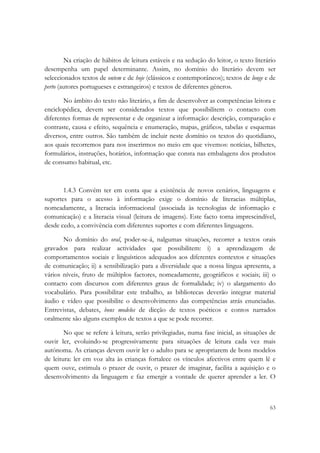  

        Na criação de hábitos de leitura estáveis e na sedução do leitor, o texto literário
desempenha um papel determinante. Assim, no domínio do literário devem ser
seleccionados textos de ontem e de hoje (clássicos e contemporâneos); textos de longe e de
perto (autores portugueses e estrangeiros) e textos de diferentes géneros.

       No âmbito do texto não literário, a fim de desenvolver as competências leitora e
enciclopédica, devem ser considerados textos que possibilitem o contacto com
diferentes formas de representar e de organizar a informação: descrição, comparação e
contraste, causa e efeito, sequência e enumeração, mapas, gráficos, tabelas e esquemas
diversos, entre outros. São também de incluir neste domínio os textos do quotidiano,
aos quais recorremos para nos inserirmos no meio em que vivemos: notícias, bilhetes,
formulários, instruções, horários, informação que consta nas embalagens dos produtos
de consumo habitual, etc.



       1.4.3 Convém ter em conta que a existência de novos cenários, linguagens e
suportes para o acesso à informação exige o domínio de literacias múltiplas,
nomeadamente, a literacia informacional (associada às tecnologias de informação e
comunicação) e a literacia visual (leitura de imagens). Este facto torna imprescindível,
desde cedo, a convivência com diferentes suportes e com diferentes linguagens.

       No domínio do oral, poder-se-á, nalgumas situações, recorrer a textos orais
gravados para realizar actividades que possibilitem: i) a aprendizagem de
comportamentos sociais e linguísticos adequados aos diferentes contextos e situações
de comunicação; ii) a sensibilização para a diversidade que a nossa língua apresenta, a
vários níveis, fruto de múltiplos factores, nomeadamente, geográficos e sociais; iii) o
contacto com discursos com diferentes graus de formalidade; iv) o alargamento do
vocabulário. Para possibilitar este trabalho, as bibliotecas deverão integrar material
áudio e vídeo que possibilite o desenvolvimento das competências atrás enunciadas.
Entrevistas, debates, bons modelos de dicção de textos poéticos e contos narrados
oralmente são alguns exemplos de textos a que se pode recorrer.

        No que se refere à leitura, serão privilegiadas, numa fase inicial, as situações de
ouvir ler, evoluindo-se progressivamente para situações de leitura cada vez mais
autónoma. As crianças devem ouvir ler o adulto para se apropriarem de bons modelos
de leitura: ler em voz alta às crianças fortalece os vínculos afectivos entre quem lê e
quem ouve, estimula o prazer de ouvir, o prazer de imaginar, facilita a aquisição e o
desenvolvimento da linguagem e faz emergir a vontade de querer aprender a ler. O



                                                                                        63
 