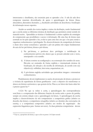  

interessantes e desafiantes, são essenciais para se aprender a ler. A sala de aula deve
comportar materiais diversificados de apoio à aprendizagem da leitura (listas,
abecedários, dicionários ilustrados...), facultando actividades de descoberta e localização
de informação nesses suportes.

       Aceder ao sentido dos textos implica o treino da decifração, sendo fundamental
que a escola ensine as diferentes técnicas de decifração que permitem extrair sentido do
material escrito. Aprendidas as técnicas é fundamental o ensino explícito de estratégias
de compreensão que possibilitem o acesso à informação. De uma fase de leitura mais
centrada no ler para aprender a ler, evolui-se para uma fase em que o ler para extrair e
organizar conhecimentos é privilegiada. No desenvolvimento da competência de leitura
o aluno deve tomar consciência e aprender a pôr em prática três etapas fundamentais
do acto de ler: pré-leitura, leitura e pós-leitura.

             i) Na pré-leitura, o professor deve privilegiar a mobilização de
                conhecimentos prévios dos alunos que se possam articular com o texto,
                antecipando o seu sentido.

             ii) A leitura consiste na configuração e na construção dos sentidos do texto.
                 Deverão ser ensinadas de forma explícita e sistematizada técnicas de
                 localização, de selecção e de recolha de informação, de acordo com o(s)
                 objectivo(s): sublinhar, tirar notas, esquematizar, etc.

             iii) A pós-leitura engloba actividades que pretendem integrar e sistematizar
                  conhecimentos.

        Paralelamente devem implementar-se acções de promoção da leitura e promover
a vivência de experiências de leitura gratificantes com o objectivo de transformar os
alunos em leitores autónomos e que gostem de ler. Para se ser leitor não basta saber ler:
é preciso querer ler.10

        1.5.2.6 No que se refere à escrita, a aprendizagem das correspondências
som/letra e a compreensão das diferentes funções da escrita serão o ponto de partida,
sempre em estreita relação com a aprendizagem da leitura. A aprendizagem da escrita
implica o desenvolvimento de três competências: a competência gráfica (relativa ao
desenho das letras); a competência ortográfica (relativa ao domínio das convenções da
escrita); e a competência compositiva (relativa aos modos de organização das
expressões linguísticas para formar um texto). As duas primeiras competências devem


                                                            
10 Veja-se, a propósito da leitura, o que se diz no ponto 1.4 Corpus textual. 



                                                                                        70
 