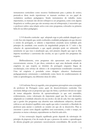 instrumentos curriculares como recursos fundamentais para a prática de ensino;
pretende-se deste modo reposicionar os manuais escolares no seu papel de
verdadeiros auxiliares pedagógicos. Sendo instrumentos de trabalho muito
importantes, os manuais não devem sobrepor-se aos programas, como com alguma
frequência se verifica; para que não aconteça uma tal sobreposição, é necessário que
o professor cultive uma relação activa com estes programas, colocados na primeira
linha do seu labor pedagógico.



          1.3 O desenho curricular aqui adoptado rege-se pela unidade alargada que é
o ciclo. Isso não impede que, sendo conhecida a realidade pedagógica em que decorre
o ensino do português, se saliente a importância assumida nessa realidade pelo
princípio da anualidade, com ressalva da singularidade própria do 1.º ciclo e das
soluções de operacionalização a que aquele princípio pode ser submetido. É
justamente no que toca à anualização que, sem prejuízo daquilo que aqui se dirá,
importa reconhecer a autonomia das escolas, no que à gestão dos programas diz
respeito.

       Deliberadamente, estes programas não apresentam uma configuração
excessivamente extensa. A par disso, estimula-se aqui uma declarada atitude de
exigência no que respeita ao domínio do português enquanto língua de
escolarização, com reforço de saberes e de competências considerados essenciais.
Uma tal exigência é postulada como desígnio educativo fundamental,
pedagogicamente estruturante e estabelecido como factor de condicionamento de
todas as aprendizagens, nas diferentes áreas do saber.



        1.4 Conforme ficou já sugerido, estes programas pressupõem uma concepção
do professor de Português como agente do desenvolvimento curricular. Em
constante diálogo com as propostas que aqui são feitas, o professor deverá ser capaz
de tomar adequadas decisões de operacionalização (o que será entendido,
evidentemente, como valorização do importante papel que lhe está destinado),
adaptando-as à realidade educativa da sua escola e da sala de aula. Isto não significa
que a gestão dos programas seja aleatória nem radicalmente subjectiva, devendo
cultivar-se um desejável equilíbrio entre aquilo que neles é essencial e a liberdade do
professor para ajustar o currículo ao cenário em que ele se desenvolve. Para se
encontrar o ponto certo daquele equilíbrio será conveniente, a todo o tempo, ter
presentes as metas a alcançar, especialmente no final de cada ciclo.

       A boa consecução daquela equilibrada gestão depende da valorização do
princípio da progressão, à luz da noção de que o processo de ensino e aprendizagem
do idioma progride por patamares sucessivamente consolidados. De acordo com

                                                                                     9
 