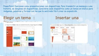 PowerPoint funcionan como presentaciones con diapositivas. Para transmitir un mensaje o una 
historia, se desglosa en diapositivas. Considere cada diapositiva como un lienzo en blanco para 
imágenes, palabras y formas con las que le será más fácil crear su exposición. 
Elegir un tema : Insertar una 
Diapositiva nueva: 
 