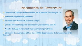 Nacimiento de PowerPoint 
 Inventado en 1984 por Robert Gaskins, de la empresa Forethought, Inc. 
 Nombrado originalmente Presenter. 
 Se diseñó para Macintoch en blanco y negro. 
 En 1987 Microsoft adquiere los derechos y lo desarrolla para PC. 
 A partir de 1990 se han creado nueve versiones para Office. 
 Estimación de usuarios de Office Card (2005) Departamento de Comercialización de 
Microsoft. 
 