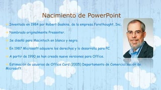 Nacimiento de PowerPoint 
 Inventado en 1984 por Robert Gaskins, de la empresa Forethought, Inc. 
 Nombrado originalmente Presenter. 
 Se diseñó para Macintoch en blanco y negro. 
 En 1987 Microsoft adquiere los derechos y lo desarrolla para PC. 
 A partir de 1990 se han creado nueve versiones para Office. 
 Estimación de usuarios de Office Card (2005) Departamento de Comercialización de 
Microsoft. 
 