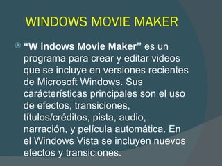 WINDOWS MOVIE MAKER “ W indows Movie Maker ”   es un programa para crear y editar videos que se incluye en versiones recientes de Microsoft Windows. Sus car á cter í sticas principales son el uso de efectos, transiciones, t í tulos/cr é ditos, pista, audio, narraci ó n, y pel í cula autom á tica. En el Windows Vista se incluyen nuevos efectos y transiciones. 