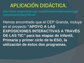 http://www.cepgranada.org/~inicio/formacion/iiiencuentroggtt /comunicaciones/g146.pdf Hemos encontrado que el CEP Granda, incluye  en el proyecto  “ APOYO A LAS EXPOSICIONES   INTERACTIVAS A TRAV É S DE LAS TIC ”   para las etapas de infantil, Primaria y primer ciclo de la ESO, la utilizaci ó n de  é stos dos programas.  