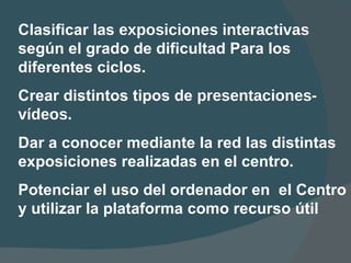 Clasificar las  exposiciones interactivas  seg ú n el grado de dificultad Para los diferentes ciclos. Crear distintos tipos de  presentaciones-v í deos. Dar a conocer mediante la red las distintas exposiciones realizadas en el   centro. Po t enciar el uso del ordenador en  el  Centro y utilizar la plataforma   como recurso  ú til 