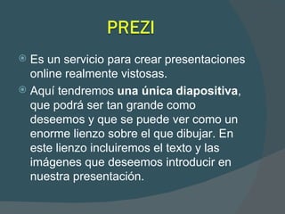 Es un servicio para crear presentaciones online realmente vistosas. Aquí tendremos  una única diapositiva , que podrá ser tan grande como deseemos y que se puede ver como un enorme lienzo sobre el que dibujar. En este lienzo incluiremos el texto y las imágenes que deseemos introducir en nuestra presentación. 