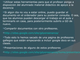 Utilizar estas herramientas para que el profesor ponga a disposici ó n del alumnado material did á ctico de apoyo a la docencia Si alg ú n d í a no voy a estar online, puedo guarda r  el documento en el ordenador para su posterior consulta. O sea, que los alumnos pueden descargar el trabajo en el aula y terminarlo en casa, para posteriormente subirlo a GD de nuevo. Compartir documentos con otro profesores. http://sites.google.com/site/gdyensenanza/   Todo esto lo hemos sacado de una p á gina de profesores gallegos que están empezando a incluir google docs en sus clases. Presentaciones de alguno de estos profesores  http://sites.google.com/site/gdyensenanza/home/presentaciones/2-presentaciones-del-curso 
