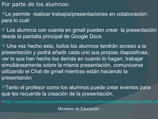 Por parte de los alumnos:   L e permite  realizar trabajos /presentaciones  en colaboración : para lo cual:  L os alumnos con cuenta en gmail  pueden crear  la presentación desde la pantalla principal de Google Docs  Una vez hecho esto, todos los alumnos tendrán acceso a la presentación y podrá añadir cada uno sus propias diapositivas, ver lo que han hecho los demás en cuanto lo hagan, trabajar simultáneamente sobre la misma presentación, comunicarse utilizando  el  Chat de gmail mientras están haciendo la presentación   Tanto el profesor como los alumnos puede crear eventos para que les recuerde la creación de la presentación. http://recursostic.educacion.es/observatorio/web/ca/software/software-educativo/643-utilizacion-de-google-docs-en-centros-educativos Ministero de Educación  