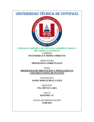 UNIVERSIDAD TÉCNICA DE COTOPAXI




UNIDAD ACADÉMICA DE CIENCIAS AGROPECUARIAS Y
            RECURSOS NATURALES
                  CARRERA
        INGENIERIA EN MEDIO AMBIENTE

               ASIGNATURA
          PROGRAMAS AMBIENTALES

                   TEMA
  PROGRAMAS DE PREVENCION Y MITIGACION EN
        CONSTRUCCIONES DE PUENTES

                ESTUDIANTE
          JAIME MOICES DÍAZ YÁNEZ

                  DOCENTE
              ING. RENAN LARA

                   CICLO
                SEPTIMO “A”

           FECHA DE PRESENTACIÓN
                  15/06/2012
 