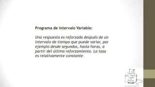 Programa de intervalo Variable:
Una respuesta es reforzada después de un
intervalo de tiempo que puede variar, por
ejemplo...