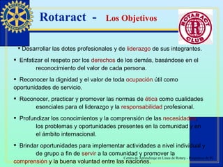 Rotaract  -  Los Objetivos Desarrollar las dotes profesionales y de  liderazgo  de sus integrantes. Enfatizar el respeto por los  derechos  de los demás, basándose en el  reconocimiento del valor de cada persona. Reconocer la dignidad y el valor de toda  ocupación  útil como  oportunidades de servicio. Reconocer, practicar y promover las normas de  ética  como cualidades  esenciales para el liderazgo y la  responsabilidad  profesional. Profundizar los conocimientos y la comprensión de las  necesidades ,  los problemas y oportunidades presentes en la comunidad y en  el ámbito internacional. Brindar oportunidades para implementar actividades a nivel individual y  de grupo a fin de  servir  a la comunidad y promover la  comprensión  y la buena voluntad entre las naciones. 