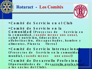 Rotaract  -  Los Comités Comité de Servicio en el Club  Comité de Servicio en la Comunidad ( Proyectos de  Servicio en la comunidad,  cuando menos uno anual ,  salud y nutrición, Educación y alfabetización,  discapacitados, hambre y alimentos, Planeta  Tierra ) Comité de Servicio Internacional ( Proyectos de  Servicio en la comunidad mundial,  cuando menos  uno anual ) Comité de Desarrollo Profesional ( Oportunidades de  Desarrollo profesional a los socios del Club). 