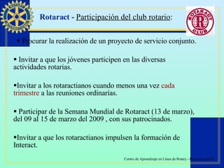 Rotaract -  Participación del club rotario : Procurar la realización de un proyecto de servicio conjunto. Invitar a que los jóvenes participen en las diversas actividades rotarias.  Invitar a los rotaractianos cuando menos una vez  cada   trimestre  a las reuniones ordinarias. Participar de la Semana Mundial de Rotaract (13 de marzo), del 09 al 15 de marzo del 2009 , con sus patrocinados. Invitar a que los rotaractianos impulsen la formación de Interact. 