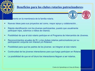 Incremento en la membresía de la familia rotaria. Nuevas ideas para sus proyectos así como, mayor apoyo y colaboración, . Rápida identificación con los jóvenes participantes, puesto que usualmente  participan hijos, sobrinos o nietos de rotarios. Posibilidad de que el club rotario participe en el Programa de Intercambio de Jóvenes. Reconocimientos anuales de R.I. a los clubes rotarios patrocinadores por su participación conjunta con Interact y/o Rotaract. Posibilidad para que los padres de los jóvenes  se integren al club rotario Continuidad de los jóvenes interactianos para que luego participen en Rotaract. La posibilidad de que en el futuro los interactianos lleguen a ser rotarios . Beneficios para los clubes rotarios patrocinadores : 