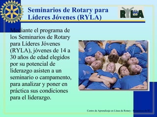 Seminarios de Rotary para  Líderes Jóvenes (RYLA)   Mediante el programa de los Seminarios de Rotary para Líderes Jóvenes (RYLA), jóvenes de 14 a 30 años de edad elegidos por su potencial de liderazgo asisten a un seminario o campamento, para analizar y poner en práctica sus condiciones para el liderazgo.  