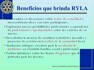 Beneficios que brinda RYLA •  Intervendrán en discusiones sobre  temas de actualidad  e intercambiarán ideas con otros participantes. •  Explorarán nuevas posibilidades profesionales y aprenderán de  profesionales experimentados  sobre las carreras de su interés. •  Descubrirán la manera de coordinar actividades juveniles y proyectos de servicio en  beneficio de la comunidad  local. •  Analizarán enfoques creativos para la  resolución de problemas  en el ámbito familiar, social y profesional. •  Podrán informarse sobre los demás  Programas  que Rotary patrocina para los jóvenes. 