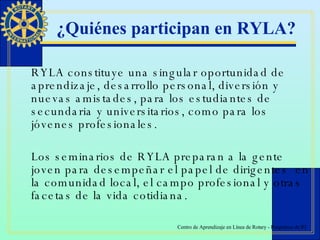 ¿Quiénes participan en RYLA? RYLA constituye una singular oportunidad de aprendizaje, desarrollo personal, diversión y nuevas amistades, para los estudiantes de secundaria y universitarios, como para los jóvenes profesionales. Los seminarios de RYLA preparan a la gente joven para desempeñar el papel de dirigentes  en la comunidad local, el campo profesional y otras facetas de la vida cotidiana. 