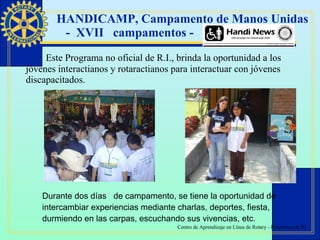 HANDICAMP, Campamento de Manos Unidas  -  XVII  campamentos - Este Programa no oficial de R.I., brinda la oportunidad a los jóvenes interactianos y rotaractianos para interactuar con jóvenes discapacitados.  Durante dos días  de campamento, se tiene la oportunidad de intercambiar experiencias mediante charlas, deportes, fiesta, durmiendo en las carpas, escuchando sus vivencias, etc. 