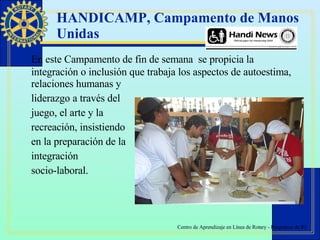 HANDICAMP, Campamento de Manos Unidas  E n este C ampamento de fin de semana  se propicia la integración o inclusión que trabaja los aspectos de   autoestima, relaciones humanas y  liderazgo a través del  juego, el arte y la  recreación, insistiendo  en la preparación de la  integración  socio-laboral.  