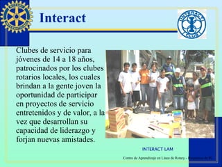Interact Clubes de servicio para jóvenes de 14 a 18 años, patrocinados por los clubes rotarios locales, los cuales brindan a la gente joven la oportunidad de participar en proyectos de servicio entretenidos y de valor, a la vez que desarrollan su capacidad de liderazgo y forjan nuevas amistades.  INTERACT LAM   