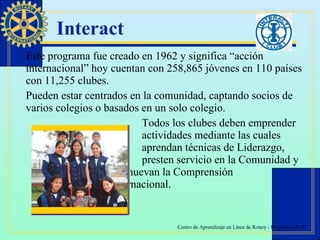 Interact Este programa fue creado en 1962 y significa “acción internacional” hoy cuentan con 258,865 jóvenes en 110 países con 11,255 clubes. Pueden estar centrados en la comunidad, captando socios de varios colegios o basados en un solo colegio. Todos los clubes deben emprender  actividades mediante las cuales  aprendan técnicas de Liderazgo,  presten servicio en la Comunidad y  promuevan la Comprensión  Internacional. 
