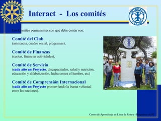 Interact  -  Los comités Los Comités permanentes con que debe contar son: Comité del Club   (asistencia, cuadro social, programas),  Comité de Finanzas   (cuotas, financiar actividades),  Comité de Servicio   ( cada año un Proyecto , discapacitados, salud y nutrición,  educación y alfabetización, lucha contra el hambre, etc)  Comité de Comprensión Internacional   ( cada año un Proyecto  promoviendo la buena voluntad  entre las naciones). 