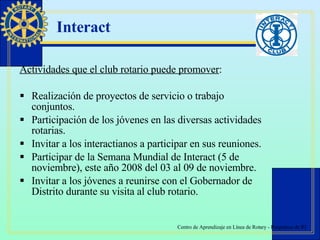 Interact Actividades que el club rotario puede promover : Realización de proyectos de servicio o trabajo conjuntos. Participación de los jóvenes en las diversas actividades rotarias. Invitar a los interactianos a participar en sus reuniones. Participar de la Semana Mundial de Interact (5 de noviembre), este año 2008 del 03 al 09 de noviembre. Invitar a los jóvenes a reunirse con el Gobernador de Distrito durante su visita al club rotario. 