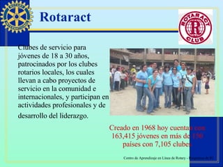 Rotaract Clubes de servicio para jóvenes de 18 a 30 años, patrocinados por los clubes rotarios locales, los cuales llevan a cabo proyectos de servicio en la comunidad e internacionales, y participan en actividades profesionales y de desarrollo del liderazgo.   Creado en 1968 hoy cuentan con 163,415 jóvenes en más de 150 países con 7,105 clubes 