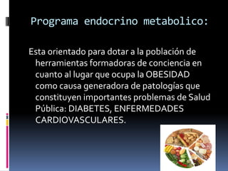 Programa endocrino metabolico:
Esta orientado para dotar a la población de
herramientas formadoras de conciencia en
cuanto al lugar que ocupa la OBESIDAD
como causa generadora de patologías que
constituyen importantes problemas de Salud
Pública: DIABETES, ENFERMEDADES
CARDIOVASCULARES.
 