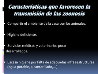 Características que favorecen la
transmisión de las zoonosis
• Compartir el ambiente de la casa con los animales.
• Higiene deficiente.
• Servicios médicos y veterinarios poco
desarrollados.
• Escasa higiene por falta de adecuadas infraeestructuras
(agua potable, alcantarillado,...)
 