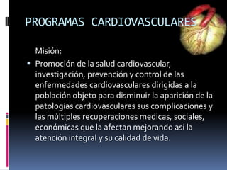 Misión:
 Promoción de la salud cardiovascular,
investigación, prevención y control de las
enfermedades cardiovasculares dirigidas a la
población objeto para disminuir la aparición de la
patologías cardiovasculares sus complicaciones y
las múltiples recuperaciones medicas, sociales,
económicas que la afectan mejorando así la
atención integral y su calidad de vida.
PROGRAMAS CARDIOVASCULARES
 