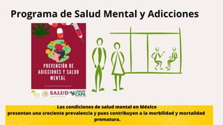 Programa de Salud Mental y Adicciones
Las condiciones de salud mental en México
presentan una creciente prevalencia y pues contribuyen a la morbilidad y mortalidad
prematura.
 