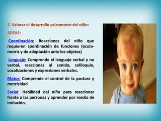 2. Valorar el desarrollo psicomotor del niño:
AREAS:
Coordinación: Reacciones del niño que
requieren coordinación de funciones (oculo-
motriz y de adaptación ante los objetos)
Lenguaje: Comprende el lenguaje verbal y no
verbal, reacciones al sonido, soliloquio,
vocalizaciones y expresiones verbales.
Motor: Comprende el control de la postura y
motricidad
Social: Habilidad del niño para reaccionar
frente a las personas y aprender por medio de
imitación.
 