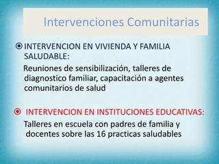 Intervenciones Comunitarias
INTERVENCION EN VIVIENDA Y FAMILIA
SALUDABLE:
Reuniones de sensibilización, talleres de
diagnostico familiar, capacitación a agentes
comunitarios de salud
 INTERVENCION EN INSTITUCIONES EDUCATIVAS:
Talleres en escuela con padres de familia y
docentes sobre las 16 practicas saludables
 