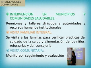 INTERVENCION EN MUNICIPIOS Y
COMUNIDADES SALUDABLES:
Reuniones y talleres dirigidos a autoridades y
recursos humanos institucionales
VISITA FAMILIAR INTEGRAL:
Se visita a las familias para verificar practicas del
cuidado de la salud y alimentación de los niños,
reforzarlas y dar consejería
VISITA COMUNITARIA:
Monitoreo, seguimiento y evaluación
INTERVENCIONES
COMUNITARIAS
 