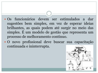 Os funcionários devem ser estimulados a dar
sugestões bem simples, em vez de esperar ideias
brilhantes, as quais podem até surgir no meio das
simples. É um modelo de gestão que representa um
processo de melhoramento contínuo.
 O novo profissional deve buscar sua capacitação
continuada e ininterrupta.
 